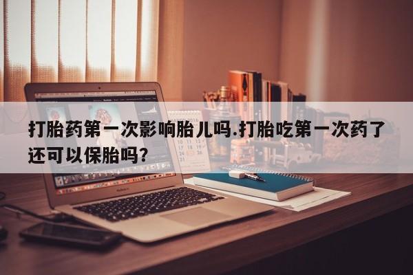 药流药如何购买打胎药第一次影响胎儿吗.打胎吃第一次药了还可以保胎吗？