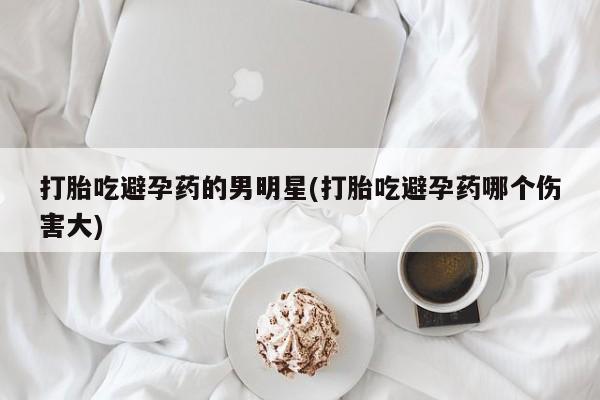 药流药如何购买打胎吃避孕药的男明星(打胎吃避孕药哪个伤害大)