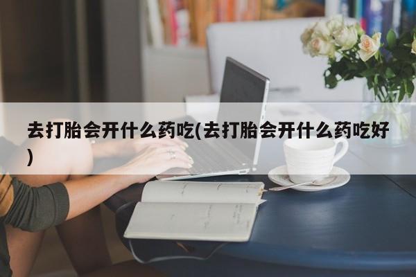 药流药如何购买去打胎会开什么药吃(去打胎会开什么药吃好)