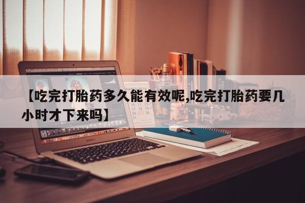 药流药如何购买【吃完打胎药多久能有效呢,吃完打胎药要几小时才下来吗】