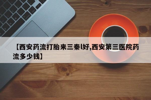 药流药如何购买【西安药流打胎来三秦l好,西安第三医院药流多少钱】