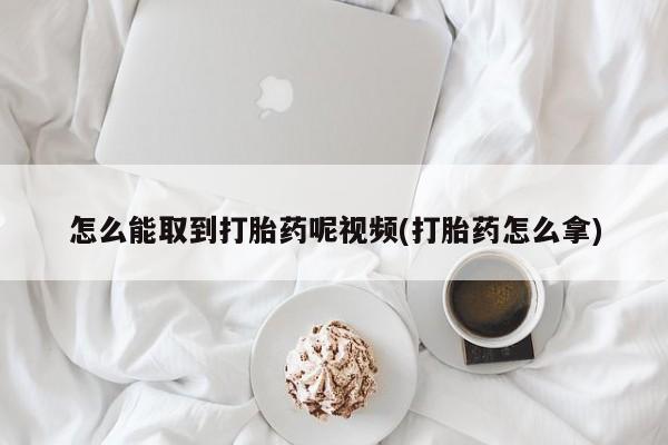 药流药如何购买怎么能取到打胎药呢视频(打胎药怎么拿)