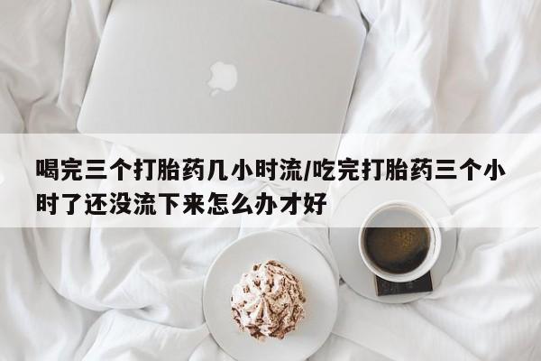 药流药如何购买喝完三个打胎药几小时流/吃完打胎药三个小时了还没流下来怎么办才好