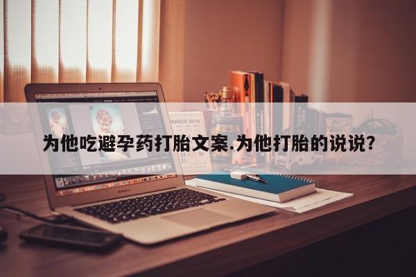 药流药如何购买为他吃避孕药打胎文案.为他打胎的说说？