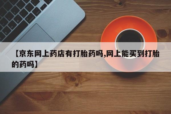 药流药如何购买【京东网上药店有打胎药吗,网上能买到打胎的药吗】