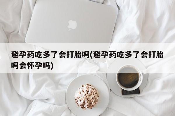 药流药如何购买避孕药吃多了会打胎吗(避孕药吃多了会打胎吗会怀孕吗)