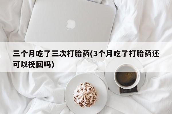 药流药如何购买三个月吃了三次打胎药(3个月吃了打胎药还可以挽回吗)