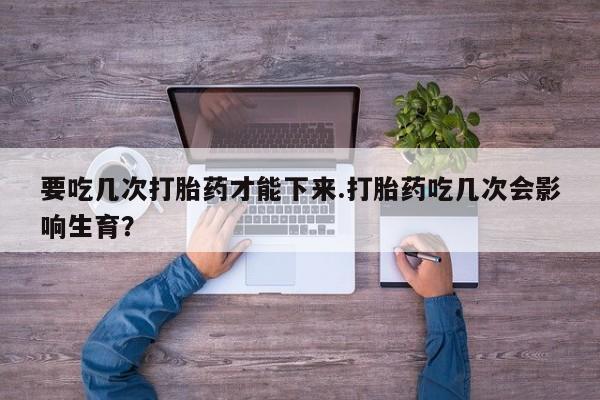 药流药如何购买要吃几次打胎药才能下来.打胎药吃几次会影响生育？