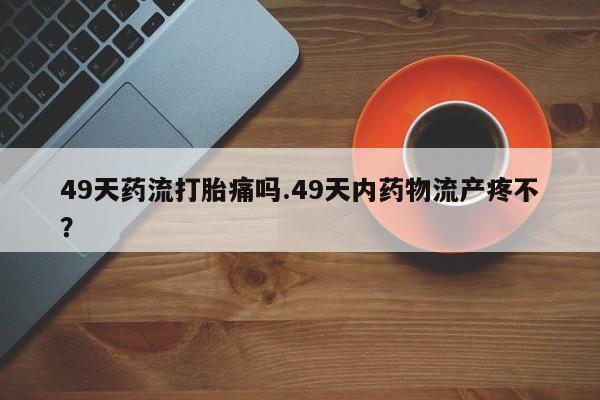 药流药如何购买49天药流打胎痛吗.49天内药物流产疼不？