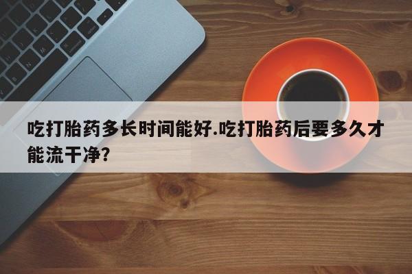 药流药如何购买吃打胎药多长时间能好.吃打胎药后要多久才能流干净？