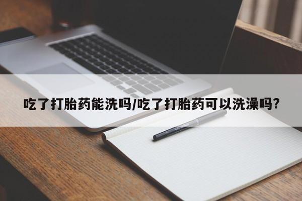 药流药如何购买吃了打胎药能洗吗/吃了打胎药可以洗澡吗?