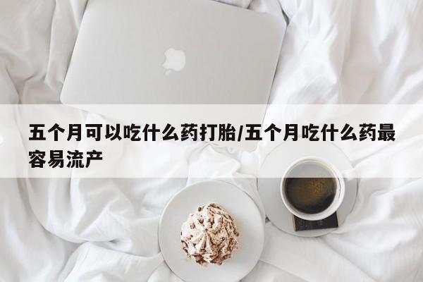 药流药如何购买五个月可以吃什么药打胎/五个月吃什么药最容易流产