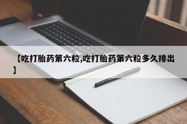 药流药如何购买【吃打胎药第六粒,吃打胎药第六粒多久排出】