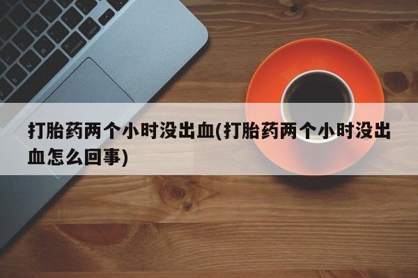 药流药如何购买打胎药两个小时没出血(打胎药两个小时没出血怎么回事)