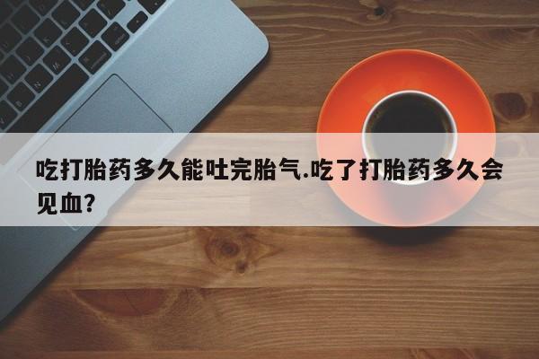 药流药如何购买吃打胎药多久能吐完胎气.吃了打胎药多久会见血？