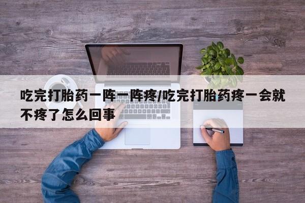 药流药如何购买吃完打胎药一阵一阵疼/吃完打胎药疼一会就不疼了怎么回事
