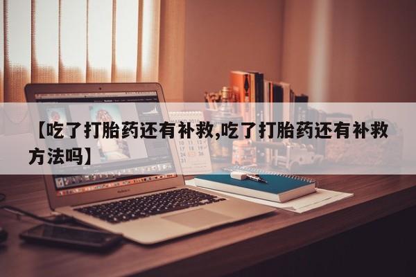 药流药如何购买【吃了打胎药还有补救,吃了打胎药还有补救方法吗】