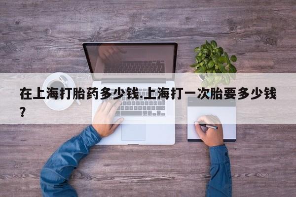 药流药如何购买在上海打胎药多少钱.上海打一次胎要多少钱?