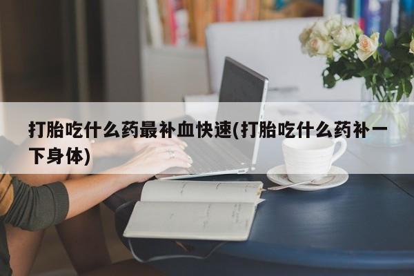 药流药如何购买打胎吃什么药最补血快速(打胎吃什么药补一下身体)