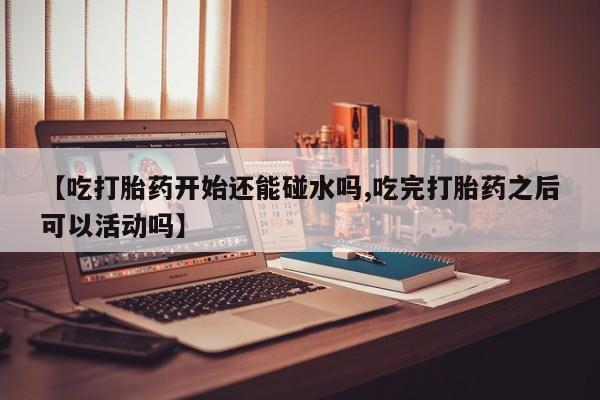 药流药如何购买【吃打胎药开始还能碰水吗,吃完打胎药之后可以活动吗】
