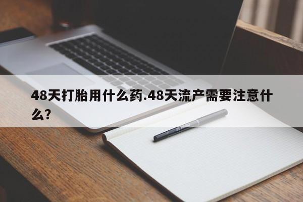 药流药如何购买48天打胎用什么药.48天流产需要注意什么？