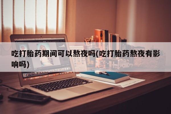 药流药如何购买吃打胎药期间可以熬夜吗(吃打胎药熬夜有影响吗)