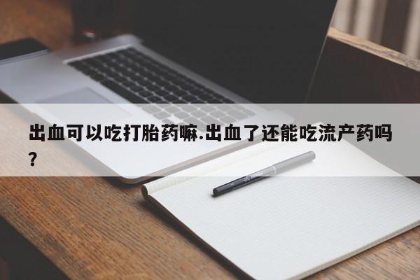 药流药如何购买出血可以吃打胎药嘛.出血了还能吃流产药吗？