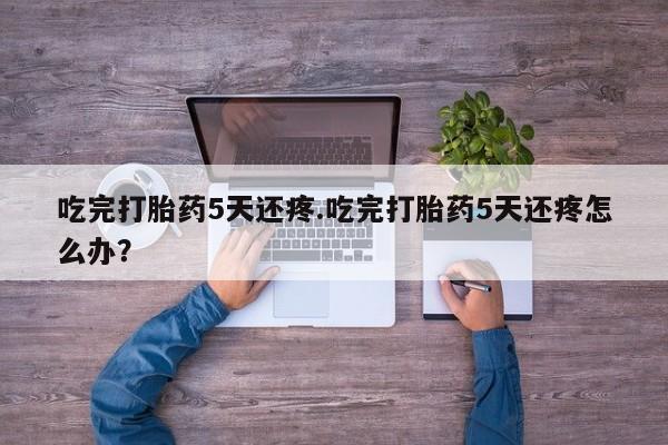 药流药如何购买吃完打胎药5天还疼.吃完打胎药5天还疼怎么办?