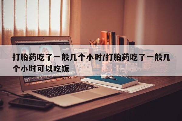 药流药如何购买打胎药吃了一般几个小时/打胎药吃了一般几个小时可以吃饭