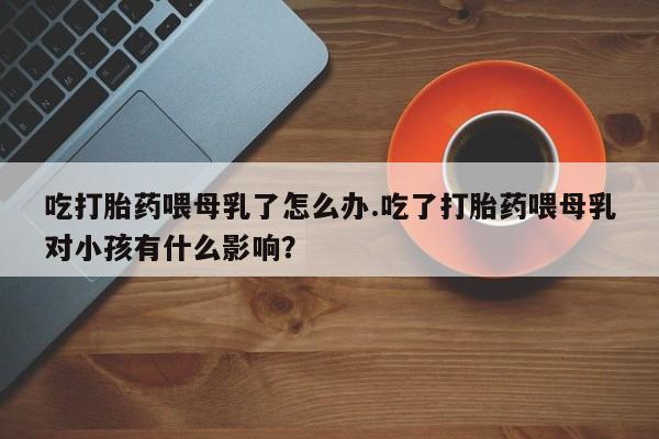 药流药如何购买吃打胎药喂母乳了怎么办.吃了打胎药喂母乳对小孩有什么影响？