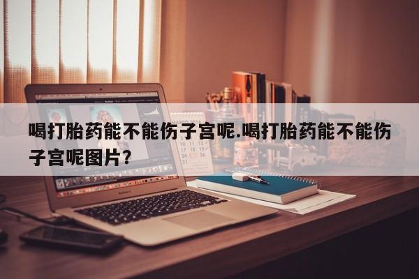 药流药如何购买喝打胎药能不能伤子宫呢.喝打胎药能不能伤子宫呢图片？