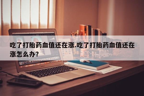 药流药如何购买吃了打胎药血值还在涨.吃了打胎药血值还在涨怎么办?