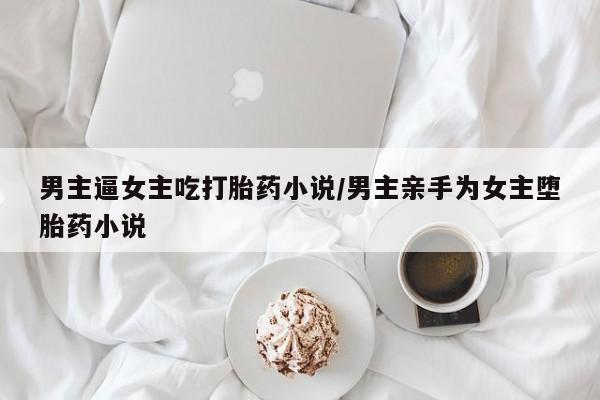 药流药如何购买男主逼女主吃打胎药小说/男主亲手为女主堕胎药小说