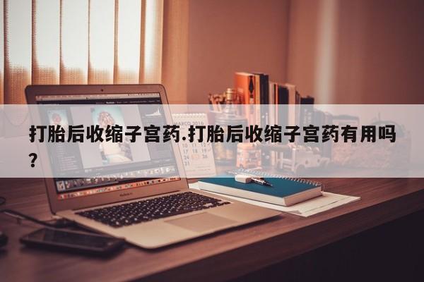 药流药如何购买打胎后收缩子宫药.打胎后收缩子宫药有用吗?