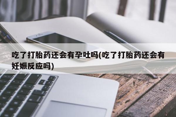 药流药如何购买吃了打胎药还会有孕吐吗(吃了打胎药还会有妊娠反应吗)