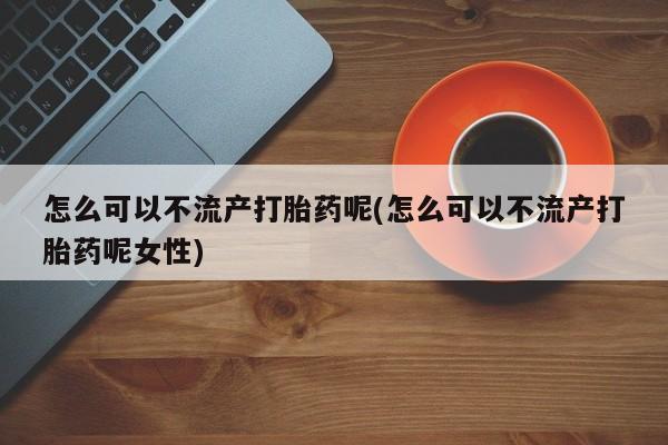 药流药如何购买怎么可以不流产打胎药呢(怎么可以不流产打胎药呢女性)