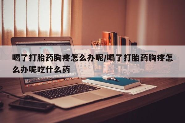 药流药如何购买喝了打胎药胸疼怎么办呢/喝了打胎药胸疼怎么办呢吃什么药
