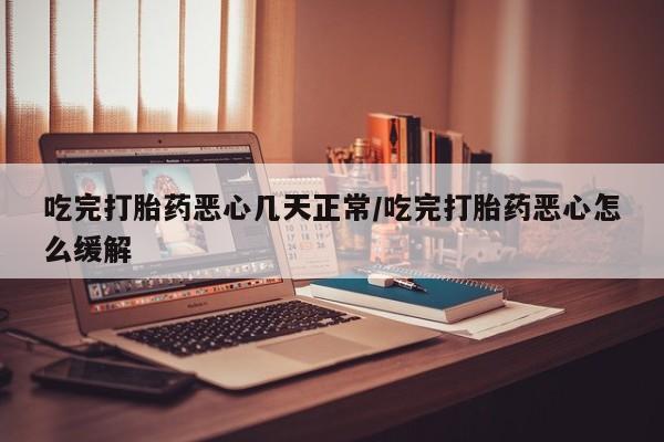 药流药如何购买吃完打胎药恶心几天正常/吃完打胎药恶心怎么缓解
