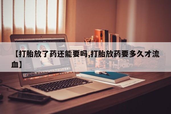 药流药如何购买【打胎放了药还能要吗,打胎放药要多久才流血】