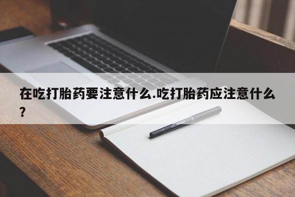 药流药如何购买在吃打胎药要注意什么.吃打胎药应注意什么？