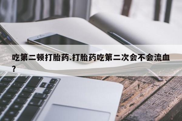 药流药如何购买吃第二顿打胎药.打胎药吃第二次会不会流血？