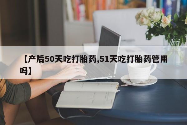 药流药如何购买【产后50天吃打胎药,51天吃打胎药管用吗】