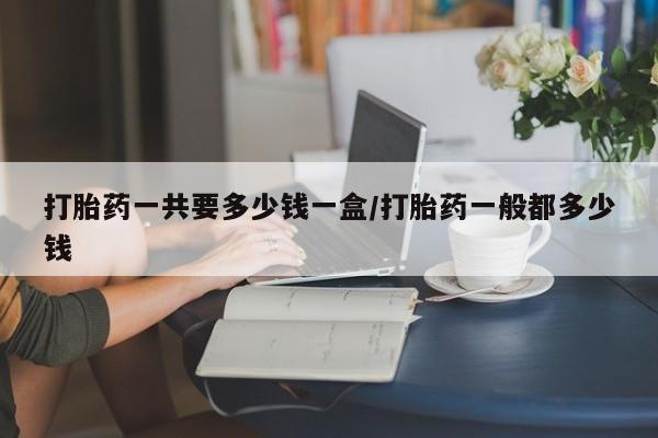 药流药如何购买打胎药一共要多少钱一盒/打胎药一般都多少钱