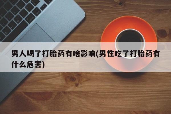 药流药如何购买男人喝了打胎药有啥影响(男性吃了打胎药有什么危害)