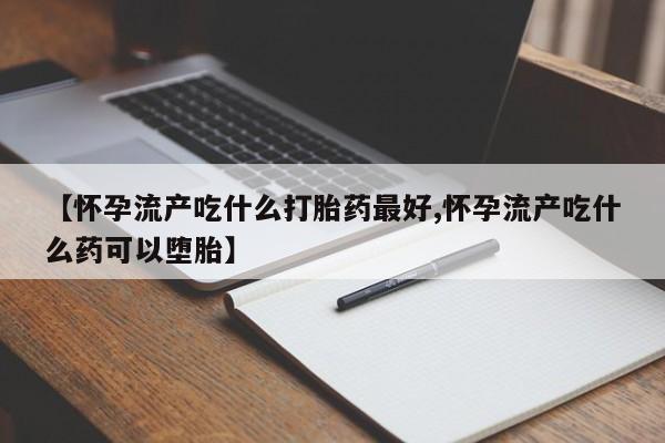 药流药如何购买【怀孕流产吃什么打胎药最好,怀孕流产吃什么药可以堕胎】
