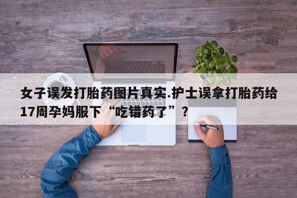 药流药如何购买女子误发打胎药图片真实.护士误拿打胎药给17周孕妈服下“吃错药了”?