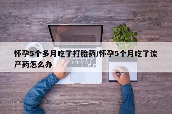 药流药如何购买怀孕5个多月吃了打胎药/怀孕5个月吃了流产药怎么办