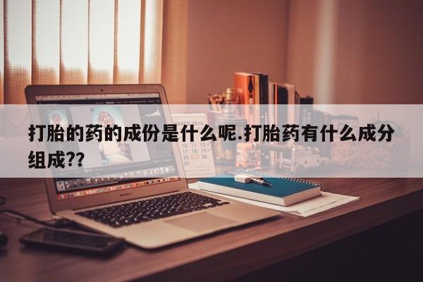 药流药如何购买打胎的药的成份是什么呢.打胎药有什么成分组成?？