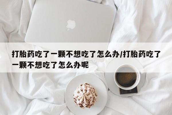 药流药如何购买打胎药吃了一颗不想吃了怎么办/打胎药吃了一颗不想吃了怎么办呢
