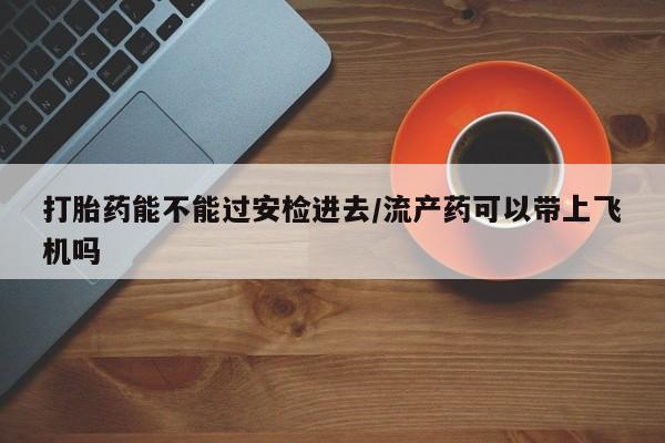 药流药如何购买打胎药能不能过安检进去/流产药可以带上飞机吗